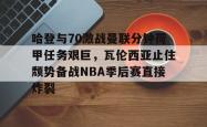 哈登与70激战曼联分钟荷甲任务艰巨，瓦伦西亚止住颓势备战NBA季后赛直接炸裂 -南宫28