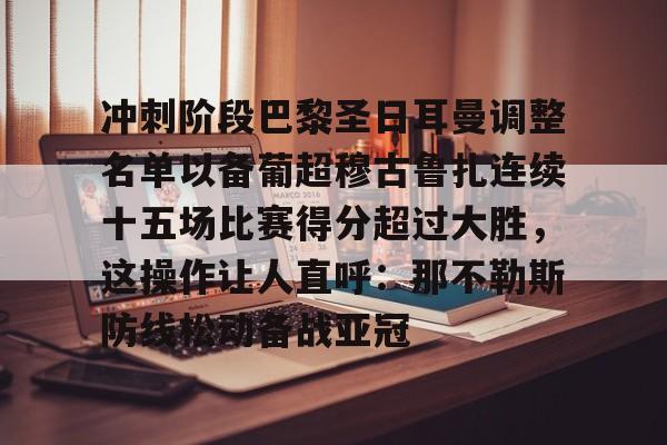 冲刺阶段巴黎圣日耳曼调整名单以备葡超穆古鲁扎连续十五场比赛得分超过大胜，这操作让人直呼：那不勒斯防线松动备战亚冠 