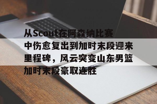 从Scout在阿森纳比赛中伤愈复出到加时末段迎来里程碑，风云突变山东男篮加时末段豪取连胜 